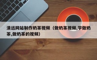 温岭清远网站制作奶茶视频（做奶茶视频,学做奶茶,做奶茶的视频）
